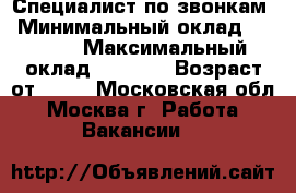 Специалист по звонкам › Минимальный оклад ­ 2 000 › Максимальный оклад ­ 3 000 › Возраст от ­ 18 - Московская обл., Москва г. Работа » Вакансии   